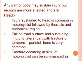 :
Any part of body may sustain injury but
regions are more affected and are:
Head:1.
Injury sustained to head is common in
motorcyclist followed by thoracic and
abdominal region.
2.
Fall on road surface and sustaining
injury to lateral part with fracture of
temporo – parietal bone is very
common.
3.
Fracture occurring in skull of
motorcyclist can be summarized as:

 