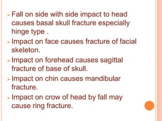  Fall

on side with side impact to head
causes basal skull fracture especially
hinge type .
 Impact on face causes fracture of facial
skeleton.
 Impact on forehead causes sagittal
fracture of base of skull.
 Impact on chin causes mandibular
fracture.
 Impact on crow of head by fall may
cause ring fracture.

 