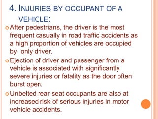 4. INJURIES BY OCCUPANT OF A
VEHICLE:
 After

pedestrians, the driver is the most
frequent casually in road traffic accidents as
a high proportion of vehicles are occupied
by only driver.
 Ejection of driver and passenger from a
vehicle is associated with significantly
severe injuries or fatality as the door often
burst open.
 Unbelted rear seat occupants are also at
increased risk of serious injuries in motor
vehicle accidents.

 