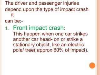 The driver and passenger injuries
depend upon the type of impact crash
it
can be:1. Front impact crash:
This happen when one car strikes
another car head- on or strike a
stationary object, like an electric
pole/ tree( approx 80% of impact).

 