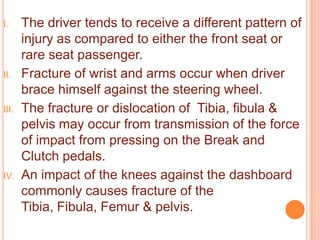I.

II.

III.

IV.

The driver tends to receive a different pattern of
injury as compared to either the front seat or
rare seat passenger.
Fracture of wrist and arms occur when driver
brace himself against the steering wheel.
The fracture or dislocation of Tibia, fibula &
pelvis may occur from transmission of the force
of impact from pressing on the Break and
Clutch pedals.
An impact of the knees against the dashboard
commonly causes fracture of the
Tibia, Fibula, Femur & pelvis.

 
