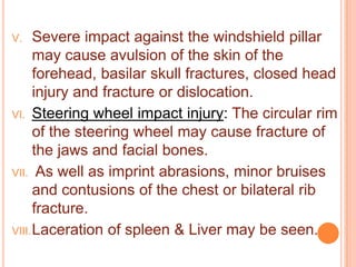 Severe impact against the windshield pillar
may cause avulsion of the skin of the
forehead, basilar skull fractures, closed head
injury and fracture or dislocation.
VI. Steering wheel impact injury: The circular rim
of the steering wheel may cause fracture of
the jaws and facial bones.
VII. As well as imprint abrasions, minor bruises
and contusions of the chest or bilateral rib
fracture.
VIII. Laceration of spleen & Liver may be seen.
V.

 
