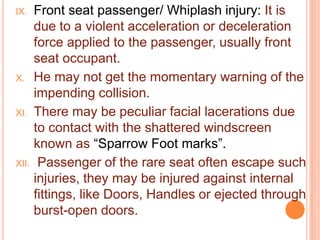 Front seat passenger/ Whiplash injury: It is
due to a violent acceleration or deceleration
force applied to the passenger, usually front
seat occupant.
X. He may not get the momentary warning of the
impending collision.
XI. There may be peculiar facial lacerations due
to contact with the shattered windscreen
known as “Sparrow Foot marks”.
XII. Passenger of the rare seat often escape such
injuries, they may be injured against internal
fittings, like Doors, Handles or ejected through
burst-open doors.
IX.

 