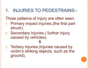 1. INJURIES TO PEDESTRAINS:Three patterns of injury are often seen.
1. Primary impact injuries.(the first part
struck).
2. Secondary injuries.( further injury
caused by vehicles).
&
3. Tertiary injuries.(injuries caused by
victim‟s striking objects, such as the
ground).

 