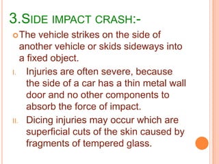 3.SIDE IMPACT CRASH: The

vehicle strikes on the side of
another vehicle or skids sideways into
a fixed object.
I. Injuries are often severe, because
the side of a car has a thin metal wall
door and no other components to
absorb the force of impact.
II. Dicing injuries may occur which are
superficial cuts of the skin caused by
fragments of tempered glass.

 