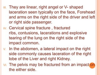 III.

IV.

V.

VI.

They are linear, right angel or V- shaped
laceration seen typically on the face, Forehead
and arms on the right side of the driver and left
or right side passenger.
Cervical spine fracture , fractured
ribs, contusions, lacerations and explosive
tearing of the lung on the right side of the
impact common.
In the abdomen, a lateral impact on the right
side commonly causes laceration of the right
lobe of the Liver and right Kidney.
The pelvis may be fractured from an impact on
the either side.

 