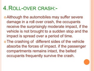 4.ROLL-OVER CRASH: Although

the automobiles may suffer severe
damage in a roll over crash, the occupants
receive the surprisingly moderate impact, if the
vehicle is not brought to a sudden stop and the
impact is spread over a period of time.
 The crashing of different sides of the vehicle
absorbs the forces of impact. if the passenger
compartments remains intact, the belted
occupants frequently survive the crash.

 