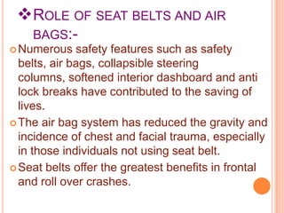  ROLE OF SEAT BELTS AND AIR
BAGS: Numerous

safety features such as safety
belts, air bags, collapsible steering
columns, softened interior dashboard and anti
lock breaks have contributed to the saving of
lives.
 The air bag system has reduced the gravity and
incidence of chest and facial trauma, especially
in those individuals not using seat belt.
 Seat belts offer the greatest benefits in frontal
and roll over crashes.

 