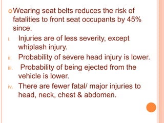  Wearing

seat belts reduces the risk of
fatalities to front seat occupants by 45%
since.
i.
Injuries are of less severity, except
whiplash injury.
ii. Probability of severe head injury is lower.
iii. Probability of being ejected from the
vehicle is lower.
iv. There are fewer fatal/ major injuries to
head, neck, chest & abdomen.

 