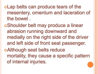 Lap

belts can produce tears of the
mesentery, omentum and laceration of
the bowel .
Shoulder belt may produce a linear
abrasion running downward and
medially on the right side of the driver
and left side of front seat passenger.
Although seat belts reduce
mortality, they cause a specific pattern
of internal injuries.

 
