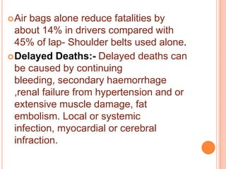  Air

bags alone reduce fatalities by
about 14% in drivers compared with
45% of lap- Shoulder belts used alone.
 Delayed Deaths:- Delayed deaths can
be caused by continuing
bleeding, secondary haemorrhage
,renal failure from hypertension and or
extensive muscle damage, fat
embolism. Local or systemic
infection, myocardial or cerebral
infraction.

 