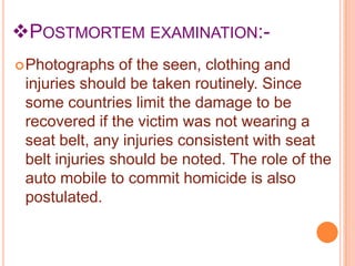 POSTMORTEM EXAMINATION: Photographs

of the seen, clothing and
injuries should be taken routinely. Since
some countries limit the damage to be
recovered if the victim was not wearing a
seat belt, any injuries consistent with seat
belt injuries should be noted. The role of the
auto mobile to commit homicide is also
postulated.

 