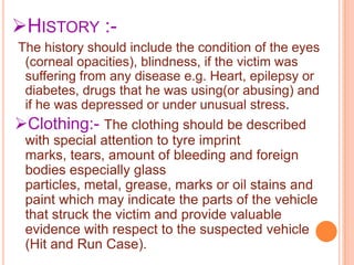 HISTORY :The history should include the condition of the eyes
(corneal opacities), blindness, if the victim was
suffering from any disease e.g. Heart, epilepsy or
diabetes, drugs that he was using(or abusing) and
if he was depressed or under unusual stress.

Clothing:- The clothing should be described
with special attention to tyre imprint
marks, tears, amount of bleeding and foreign
bodies especially glass
particles, metal, grease, marks or oil stains and
paint which may indicate the parts of the vehicle
that struck the victim and provide valuable
evidence with respect to the suspected vehicle
(Hit and Run Case).

 