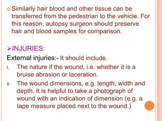  Similarly

hair blood and other tissue can be
transferred from the pedestrian to the vehicle. For
this reason, autopsy surgeon should preserve
hair and blood samples for comparison.

INJURIES:
External injuries:- It should include.
I.

II.

The nature if the wound, i.e. whether it is a
bruise abrasion or laceration.
The wound dimensions, e.g. length, width and
depth. It is helpful to take a photograph of
wound with an indication of dimension (e.g. a
tape measure placed next to the wound.)

 
