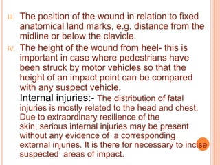 III.

IV.

The position of the wound in relation to fixed
anatomical land marks, e.g. distance from the
midline or below the clavicle.
The height of the wound from heel- this is
important in case where pedestrians have
been struck by motor vehicles so that the
height of an impact point can be compared
with any suspect vehicle.

Internal injuries:- The distribution of fatal
injuries is mostly related to the head and chest.
Due to extraordinary resilience of the
skin, serious internal injuries may be present
without any evidence of a corresponding
external injuries. It is there for necessary to incise
suspected areas of impact.

 