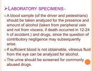 LABORATORY SPECIMENS:A

blood sample (of the driver and pedestrians)
should be taken analyzed for the presence and
amount of alcohol (taken from peripheral vein
and not from viscera, if death occurred in 12-24
h of accident.) and drugs, since the question of
contributory negligence may subsequently
arise.
 If sufficient blood is not obtainable, vitreous fluid
from the eye can be analyzed for alcohol.
 The urine should be screened for commonly
abused drugs.

 