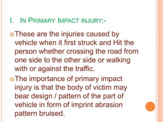 I. IN PRIMARY IMPACT INJURY: These

are the injuries caused by
vehicle when it first struck and Hit the
person whether crossing the road from
one side to the other side or walking
with or against the traffic.
 The importance of primary impact
injury is that the body of victim may
bear design / pattern of the part of
vehicle in form of imprint abrasion
pattern bruised.

 