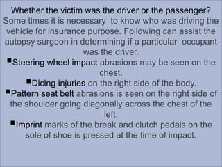 Whether the victim was the driver or the passenger?
Some times it is necessary to know who was driving the
vehicle for insurance purpose. Following can assist the
autopsy surgeon in determining if a particular occupant
was the driver.
Steering wheel impact abrasions may be seen on the
chest.
Dicing injuries on the right side of the body.
Pattern seat belt abrasions is seen on the right side of
the shoulder going diagonally across the chest of the
left.
Imprint marks of the break and clutch pedals on the
sole of shoe is pressed at the time of impact.

 