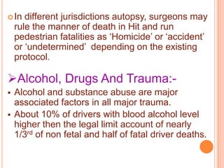  In

different jurisdictions autopsy, surgeons may
rule the manner of death in Hit and run
pedestrian fatalities as „Homicide‟ or „accident‟
or „undetermined‟ depending on the existing
protocol.

Alcohol, Drugs And Trauma:


Alcohol and substance abuse are major
associated factors in all major trauma.
About 10% of drivers with blood alcohol level
higher then the legal limit account of nearly
1/3rd of non fetal and half of fatal driver deaths.

 