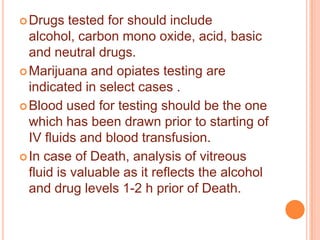  Drugs

tested for should include
alcohol, carbon mono oxide, acid, basic
and neutral drugs.
 Marijuana and opiates testing are
indicated in select cases .
 Blood used for testing should be the one
which has been drawn prior to starting of
IV fluids and blood transfusion.
 In case of Death, analysis of vitreous
fluid is valuable as it reflects the alcohol
and drug levels 1-2 h prior of Death.

 