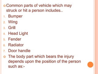  Common

parts of vehicle which may
struck or hit a person includes..
1. Bumper
2. Wing
3. Grill
4. Head Light
5. Fender
6. Radiator
7. Door handle
 The body part which bears the injury
depends upon the position of the person
such as:-

 