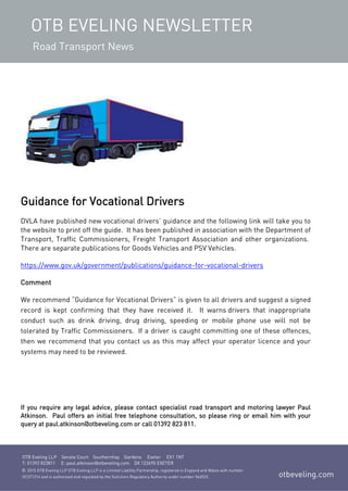 OTB EVELING NEWSLETTER
Road Transport News
OTB Eveling LLP Senate Court Southernhay Gardens Exeter EX1 1NT
T: 01392 823811 E: paul.atkinson@otbeveling.com DX 122695 EXETER
otbeveling.com
© 2015 OTB Eveling LLP OTB Eveling LLP is a Limited Liability Partnership, registered in England and Wales with number
OC371214 and is authorised and regulated by the Solicitors Regulatory Authority under number 566522.
Guidance for Vocational Drivers
DVLA have published new vocational drivers’ guidance and the following link will take you to
the website to print off the guide. It has been published in association with the Department of
Transport, Traffic Commissioners, Freight Transport Association and other organizations.
There are separate publications for Goods Vehicles and PSV Vehicles.
https://www.gov.uk/government/publications/guidance-for-vocational-drivers
Comment
We recommend “Guidance for Vocational Drivers” is given to all drivers and suggest a signed
record is kept confirming that they have received it. It warns drivers that inappropriate
conduct such as drink driving, drug driving, speeding or mobile phone use will not be
tolerated by Traffic Commissioners. If a driver is caught committing one of these offences,
then we recommend that you contact us as this may affect your operator licence and your
systems may need to be reviewed.
If you require any legal advice, please contact specialist road transport and motoring lawyer Paul
Atkinson. Paul offers an initial free telephone consultation, so please ring or email him with your
query at paul.atkinson@otbeveling.com or call 01392 823 811.
 