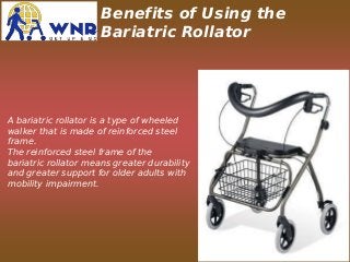 Benefits of Using the
Bariatric Rollator
A bariatric rollator is a type of wheeled
walker that is made of reinforced steel
frame.
The reinforced steel frame of the
bariatric rollator means greater durability
and greater support for older adults with
mobility impairment.
 