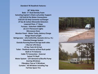 Standard '95 Roadtrek Features:   30" Wide Aisle   Beds - 5" Dual Density Foam   Swiveling Captain's Chairs w/Lumbar Support   110 Volt & City Water Connections   110/12V 32 Amp Converter w/Charger   LP Gas & Carbon Monoxide Detectors   Lowered Floor, 5" Deep   Furnace - Suburban 16000 BTU   (2) 12 V Florescent Lights   Microwave Oven   Monitor Panel - Water Tanks, Battery Charge   Range Hood w/Light   Refrigerator - 12V/110V/LPG, Dometic (3.0 cu. ft.)   Patented Sewage System   Outside Running Board Storage both sides   2 Burner LPG Stove   LP Gas Tank 10 US Gal.   Toilet - Thetford marine w/foot flush pedal   Built-in TV Antenna   Cable TV Connection - External   Swivel TV Shelf   Water System - 12V demand w/Shurflo Pump   Awning Windows  Fiberglass Top w/ 3 Windows   Curtains - All Windows including Top Full Size Spare Tire   
