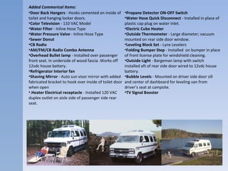 Added Commerical Items: Door Back Hangers  - Hooks cemented on inside of toilet and hanging locker doors.  Color Television  - 110 VAC Model  Water Filter  - Inline Hose Type  Water Pressure Valve  - Inline Hose Type  Sewer Donut  CB Radio   AM/FM/CB Radio Combo Antenna  Overhead Bullet lamp  - Installed over passenger front seat. in underside of wood fascia .Works off 12vdc house battery.  Refrigerator Interior fan   Shaving Mirror  - Auto sun visor mirror with added fabricated bracket to hook over inside of toilet door when open  . Heater Electrical receptacle  - Installed 120 VAC duplex outlet on aisle side of passenger side rear seat.  Propane Detector ON-OFF Switch   Water Hose Quick Disconnect  - Installed in place of plastic cap plug on water inlet.  Electric Cube Heater  Outside Thermometer  - Large diameter; vacuum mounted on rear side door window.  Leveling Block Set  - Lynx Levelers  Folding Bumper Step  - Installed  on bumper in place of front license plate for windshield cleaning.  Outside Light  - Bargeman lamp with switch installed aft of rear side door wired to 12vdc house battery.  Bubble Levels  - Mounted on driver side door sill and center of dashboard for leveling van from driver's seat at campsite.  TV Signal Booster   