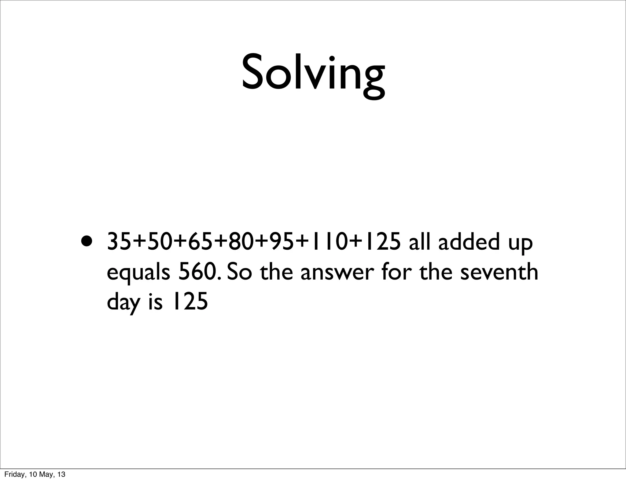Solving
• 35+50+65+80+95+110+125 all added up
equals 560. So the answer for the seventh
day is 125
Friday, 10 May, 13
 