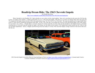 Roadtrip Dream Ride: The 1962 Chevrolet Impala
By Donald Dale Milne
https://www.roadtrip62.com/Roadtrip-Dream-Ride-The-1962-Chevrolet-Impala.htm
When I decided to write Roadtrip-’62, I had to decide on a car to drive on this virtual roadtrip. Since we’re traveling not only across the USA but also
in time, we needed a time machine. I settled on this beauty of a car: a 1962 Chevrolet Impala. Why that car, I can hear you asking? Well, there's this great old
TV commercial that began airing in the late 1950s with a great theme song, "See The USA In Your Chevrolet". The song was popularized by singer Dinah Shore
on her TV show and on commercials through the mid-1960s. In fact, a few years ago it was named one of the five best advertising jingles of the 20th century.
So I just had to use a Chevy. I thought about a Corvette, because I've always loved the way they look, but then decided on the Impala because I remember
watching them as a kid and loving the multiple tail lights. And besides, my late father-in-law owned a 1965 Impala that he kept restored into the 1990s, so that
was just plain inspirational. And so, I imagine myself driving across the country in a lovely 1962 Chevrolet Impala, lovingly restored to look and run like new,
like this one.
1962 Chevrolet Impala Convertible (Photo by Greg Gjerdingen at Flickr (see https://www.flickr.com/photos/greggjerdingen/ ), licensed under Creative
Commons Attribution 2.0 Generic license (see https://creativecommons.org/licenses/by/2.0/ ).)
 