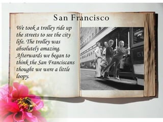 San Francisco We took a trolley ride up the streets to see the city life. The trolley was absolutely amazing. Afterwards we began to think the San Franciscans thought we were a little loopy.  