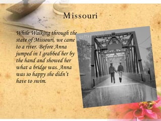 Missouri While Walking through the state of Missouri, we came to a river. Before Anna jumped in I grabbed her by the hand and showed her what a bridge was. Anna was so happy she didn’t have to swim.  