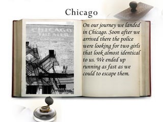 Chicago On our journey we landed in Chicago. Soon after we arrived there the police were looking for two girls that look almost identical to us. We ended up running as fast as we could to escape them. 