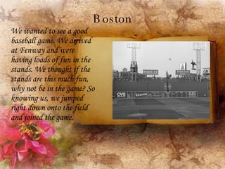 Boston We wanted to see a good baseball game. We arrived at Fenway and were having loads of fun in the stands. We thought if the stands are this much fun, why not be in the game? So knowing us, we jumped right down onto the field and joined the game. 
