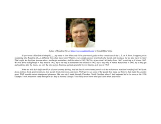 Author of Roadtrip-'62TM ( https://www.roadtrip62.com/ ), Donald Dale Milne
If you haven’t heard of Roadtrip-62 TM , my name is Don Milne and I'll be your travel guide on this virtual tour of the U. S. of A. First, I suppose you're
wondering why Roadtrip-62 TM is different from other travel sites? There's a very simple answer: everybody else travels only in space, but we also travel in time!
That's right, we don't just go somewhere, we also go somewhen. And the when is 1962. We'll try to see what's left today from 1962, by driving as if it were 1962.
We will drive on highways as they were in 1962, try to eat only at restaurants that existed in 1962, try to stay only at motels that existed in 1962, try to buy gas
and sundries, play the music, see only the sites across America, and just generally live in America as it was in 1962!
What we will do is enjoy the FUN of cross-country driving. And the fun of cross-country travel is all the differences from our everyday life! We'll talk
about politics, food, great inventions, how people lived, television, and more. We'll get to see some of the people that made our history; that made this country
great. We'll stumble across unexpected pleasures, like one trip I made through Cherokee, North Carolina where I just happened to be in town as the 1996
Olympic Torch procession came through on it's way to Atlanta, Georgia. You really never know what you'll find when you travel!
 