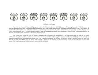 1962-style US-23 signs
Now, let's see where we'll be going! We're going to drive the US-numbered routes of 1962. Because we'll be using the roads of 1962, that means we
won't be on freeways very much. There weren't many freeways in 1962, as the country had just begun building the Interstate system,, so we'll travel mostly the
two-lanes through every little town on the way. Sometimes even where there was a freeway, I'll go back on the old road just to see what was there. Anyway, even
if there was a freeway in 1962, it was only there for a couple of years and things had not changed much. Sometimes a "business route" ran through a town on the
old route, because there were no services at the freeway interchanges yet.
Just in case you're asking why 1962, it's because I remember 1962. I traveled on my first freeway as a boy with my dad about that time, and fell in love
with both travel and freeways. But, besides my own memories and the fact that it was a time largely before interstate freeways, 1962 is just cool...wait and see!
And I'm writing this virtual tour just because I like to drive. I like to go places, see things, and just drive for the joy of driving! I decided I want to talk about it, to
share the fun with others. I'll be doing the driving on Roadtrip-62 TM, but if you see anything you like, I encourage you to get out on the road and enjoy it in
person. This virtual roadtrip may be fun, but there's nothing like the real thing!
 