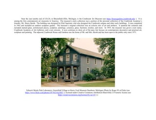 Near the east (north) end of US-24, in Bloomfield Hills, Michigan, is the Cranbrook Art Museum (see https://housegardens.cranbrook.edu/ ). It is
among the first contemporary art museums in America. The museum’s early collection was a portion of the personal collection of the Cranbrook Academy’s
founder, Mr. Henry Booth. The building was designed by Eliel Saarinen, who also designed the Cranbrook campus and other early buildings. It was completed
in 1942 and included an outdoor sculpture garden. The museum’s original collection was an eclectic mix of art and artifacts. It spanned the centuries and
included stained glass, architectural pieces, sculpture, paintings, ceramics, glass, furniture, textiles, and more. In 1955, the museum was given a new name,
Cranbrook Academy of Art Galleries, and a new mission. It now continues to show art of the past, but focuses on contemporary decorative and practical art,
sculpture and painting. The adjacent Cranbrook House and Gardens was the home of Mr. and Mrs. Booth and has been open to the public only since 1971.
Edison's Menlo Park Laboratory, Greenfield Village at Henry Ford Museum Dearborn, Michigan (Photo by Roger W at Flickr (see
https://www.flickr.com/photos/24736216@N07/ ), licensed under Creative Commons Attribution-ShareAlike 2.0 Generic license (see
https://creativecommons.org/licenses/by-sa/2.0/ ).)
 