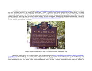 At Toledo, Ohio, we cross our US-23 roadtrip (see https://www.roadtrip62.com/us-23-day-6-milan-mi-fostoria-oh.htm#Toledo ). Highway US-24 turns
west there, traveling up the valley of the Maumee River through Ohio. Currently, US-24 is on a newer freeway alignment, but the old road of 1962 is less than a
mile away, eventually taking the number of OH-424. The historic Miami & Erie Canal runs alongside old US-24 in many places and originally connected
Toledo with Ft. Wayne, Indiana in the 1840s. You can get a closeup of the canal at Providence Metropark in Grand Rapids, Ohio. Besides hiking along it, you
can take an authentic, mule-drawn canal boat ride on an original section of the Miami & Erie Canal. A restored flour mill is also open in the park. The canal is
part of grand system of canals through Ohio (see https://www.roadtrip62.com/sailing-we-shall-go.htm#canals ), which connected the major commercial centers
by water before the days of railroads or highways.
Historical marker for Miami and Erie Canal in Providence Metropark, Grand Rapids, Ohio
On the other side of the river is US-6, which we meet ahead in Napoleon, Ohio (see https://www.roadtrip62.com/us-6-day-16-sandusky-oh-napolean-
oh.htm#Napoleon ). We take OH-424 out of town to continue on the old route of US-24. Just before Ft. Wayne, the freeway ends but US-24 is then routed with
I-469 to loop north around town. Of course, we will travel through downtown on old US-24. I’m sure you’ve noticed that we have been traveling through
mostly farm country in Ohio. Well, Indiana, Illinois, Missouri, and Kansas are more of the same. I often stop for small attractions to break up the monotony of
 