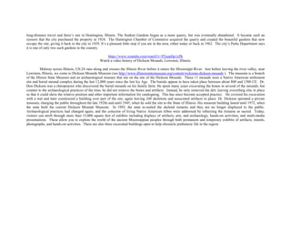 long-distance travel and there’s one in Huntington, Illinois. The Sunken Gardens began as a stone quarry, but was eventually abandoned. It became such an
eyesore that the city purchased the property in 1924. The Huntington Chamber of Commerce acquired the quarry and created the beautiful gardens that now
occupy the site, giving it back to the city in 1929. It’s a pleasant little stop if you are in the area, either today or back in 1962. The city’s Parks Department says
it is one of only two such gardens in the country.
https://www.youtube.com/watch?v=P2azpHp1yPk
Watch a video history of Dickson Mounds, Lewiston, Illinois.
Midway across Illinois, US-24 runs along and crosses the Illinois River before it enters the Mississippi River. Just before leaving the river valley, near
Lewiston, Illinois, we come to Dickson Mounds Museum (see http://www.illinoisstatemuseum.org/content/welcome-dickson-mounds ). The museum is a branch
of the Illinois State Museum and an archaeological treasure that sits on the site of the Dickson Mounds. These 11 mounds were a Native American settlement
site and burial mound complex during the last 12,000 years since the last Ice Age. The burials appear to have taken place between about 800 and 1300 CE. Dr.
Don Dickson was a chiropractor who discovered the burial mounds on his family farm. He spent many years excavating the bones in several of the mounds, but
counter to the archaeological practices of the time, he did not remove the bones and artifacts. Instead, he only removed the dirt, leaving everything else in place
so that it could show the relative position and other important information for cataloguing. This has since become accepted practice. He covered his excavation
with a tent and later constructed a building over part of the site, again leaving 248 skeletons and associated artifacts in place. Dr. Dickson operated a private
museum, charging the public throughout the late 1920s and until 1945, when he sold the site to the State of Illinois. His museum building lasted until 1972, when
the state built the current Dickson Mounds Museum. In 1992, the state re-sealed the skeletal remains and they are no longer displayed to the public.
Archaeological practices had changed again, and the concerns of living Native American tribes were addressed by reburying the remains as sacred. Today,
visitors can stroll through more than 15,000 square feet of exhibits including displays of artifacts, arts, and archaeology, hands-on activities, and multi-media
presentations. These allow you to explore the world of the ancient Mississippian peoples through both permanent and temporary exhibits of artifacts, murals,
photographs, and hands-on activities. There are also three excavated buildings open to help chronicle prehistoric life in the region.
 