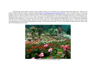 Portland prides itself on public art and has dozens of public fountains of every different style, constructed during many different eras. Most are in or
near the downtown and the city offers a walking tour map at https://www.portlandoregon.gov/parks/article/521803 . Some we could have seen in 1962 are Elk
Fountain, with its elk statue; Skidmore Fountain, Portland’s oldest commissioned public art; and Shemanski Fountain, also known as Rebecca at the Well.
Portland is known as "The City of Roses" and I always enjoy a visit to the International Rose Test Garden in Washington Park when I travel through the city.
Washington Park is right on US-26, so it’s easy to find. The garden is the oldest official continuously operated public rose test garden in the United States,
featuring more than 10,000 roses. The garden was conceived by Jesse A. Currey in 1915 and approved by Portland Parks in 1917. It’s open daily and admission
is free to view its over 650 varieties of roses. Roses do very well here due to the weather, and bloom from April through October. And if you want to enjoy
some other flowers, try the Crystal Springs Rhododendron Garden. Crystal Springs was founded in 1950 as a rhododendron test garden and now contains more
than 2,500 rhododendrons and azaleas.
International Rose Test Garden, Portland, Oregon
 