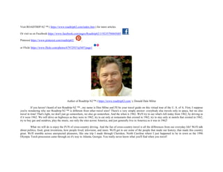 Visit ROADTRIP-'62 ™ ( https://www.roadtrip62.com/index.htm ) for more articles.
Or visit us on Facebook https://www.facebook.com/pages/Roadtrip62/119235794845685 ,
Pinterest https://www.pinterest.com/roadtrip62/ ,
or Flickr https://www.flickr.com/photos/67972937@N07/page1 .
Author of Roadtrip-'62™ ( https://www.roadtrip62.com/ ), Donald Dale Milne
If you haven’t heard of nor Roadtrip-'62 ™ , my name is Don Milne and I'll be your travel guide on this virtual tour of the U. S. of A. First, I suppose
you're wondering why nor Roadtrip-'62 ™ is different from other travel sites? There's a very simple answer: everybody else travels only in space, but we also
travel in time! That's right, we don't just go somewhere, we also go somewhen. And the when is 1962. We'll try to see what's left today from 1962, by driving as
if it were 1962. We will drive on highways as they were in 1962, try to eat only at restaurants that existed in 1962, try to stay only at motels that existed in 1962,
try to buy gas and sundries, play the music, see only the sites across America, and just generally live in America as it was in 1962!
What we will do is enjoy the FUN of cross-country driving. And the fun of cross-country travel is all the differences from our everyday life! We'll talk
about politics, food, great inventions, how people lived, television, and more. We'll get to see some of the people that made our history; that made this country
great. We'll stumble across unexpected pleasures, like one trip I made through Cherokee, North Carolina where I just happened to be in town as the 1996
Olympic Torch procession came through on it's way to Atlanta, Georgia. You really never know what you'll find when you travel!
 