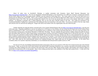 About 18 miles west, in Scottsbluff, Nebraska, is another prominent rock formation, Scotts Bluff National Monument (see
https://www.nps.gov/scbl/index.htm ). This site was designated a National Monument in 1919 and protects over 3,000 acres of historic overland trail remnants
and the bluffs, along with some mixed-grass prairie, badlands, and area along the North Platte River. The visitor center at the base of the bluff serves as a
starting point for hiking tours of the bluffs. There is also a roadway leading to the top of the 800-foot high Scotts Bluff, which was constructed by the Civilian
Conservation Corps in the 1930s. The road goes through three tunnels on its way to the top and provides easy access to the summit, where there is another
trailhead. As Nebraska is generally only a rolling landscape, these are the only three vehicular tunnels in the state. Also within the monument is the
reconstructed Rodidoux Trading Post, a reproduction of the trading post that was located here in the early 1850s. You can see an exhibit of the furs, traps, beads,
and cookware that was sold from the trading post. Wagon trails and several markers show the original path of the trail within the park.
Another important site along the famous westward trails is Fort Laramie National Historic Site (see https://www.nps.gov/fola/index.htm ), near the town
of the same name. Originally established as a private fur trading fort in 1834 known as Fort William, the fort evolved into the largest post on the Northern Plains
before its abandonment in 1890. It was located at an advantageous spot at confluence of the Laramie and North Platte Rivers, just east of the long climb to the
best and lowest crossing point of the Rocky Mountains at South Pass, Wyoming. The post originally did good business trading commercial goods for beaver
pelts and buffalo hides, but by the 1840s it began doing a seasonal business catering to the needs of emigrants heading west to Utah and the west coast. By 1849
these travelers were estimated to number between 20,000 and 40,000. The fort was sold several times, and that year, the U.S. Army purchased the fort as part of a
plan to establish a military presence along the emigrant trails and renamed it Fort Laramie. It next became the primary hub for transportation and communication
through the central Rocky Mountain region. Emigrant trails, stagecoach lines, the Pony Express, and even the transcontinental telegraph all passed through the
post. After 1869, when the first transcontinental railroad was completed through Utah, wagon traffic past the fort began decreasing. As the Indian Wars
eventually ended, Fort Laramie's importance diminished, so it was abandoned and sold piecemeal at public auction in 1890.
Over the next 48 years, the buildings deteriorated but future preservation of the site was secured in 1938 when Fort Laramie became part of the National
Park System. Today, you can see the visitor center located in the restored 1884 Commissary Storehouse, tour a museum, and explore the grounds including some
remaining ruins. Many buildings have been restored to the period from 1849 to the late 1880s. During summer months, staff members and volunteers appear in
period dress to bring history alive on the grounds. There is also a hiking trail that leads to the confluence of the Platte and Laramie Rivers. A video tour of the
fort is at https://www.youtube.com/embed/1dqeeglMHLg .
 