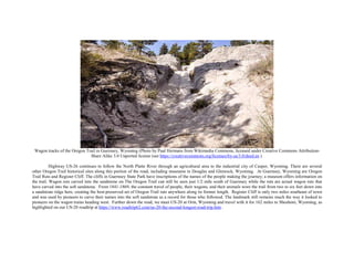 Wagon tracks of the Oregon Trail in Guernsey, Wyoming (Photo by Paul Hermans from Wikimedia Commons, licensed under Creative Commons Attribution-
Share Alike 3.0 Unported license (see https://creativecommons.org/licenses/by-sa/3.0/deed.en ).
Highway US-26 continues to follow the North Platte River through an agricultural area to the industrial city of Casper, Wyoming. There are several
other Oregon Trail historical sites along this portion of the road, including museums in Douglas and Glenrock, Wyoming. At Guernsey, Wyoming are Oregon
Trail Ruts and Register Cliff. The cliffs in Guernsey State Park have inscriptions of the names of the people making the journey; a museum offers information on
the trail. Wagon ruts carved into the sandstone on The Oregon Trail can still be seen just 1/2 mile south of Guernsey while the ruts are actual wagon ruts that
have carved into the soft sandstone. From 1841-1869, the constant travel of people, their wagons, and their animals wore the trail from two to six feet down into
a sandstone ridge here, creating the best-preserved set of Oregon Trail ruts anywhere along its former length. Register Cliff is only two miles southeast of town
and was used by pioneers to carve their names into the soft sandstone as a record for those who followed. The landmark still remains much the way it looked to
pioneers on the wagon trains heading west. Further down the road, we meet US-20 at Orin, Wyoming and travel with it for 162 miles to Shoshoni, Wyoming, as
highlighted on our US-20 roadtrip at https://www.roadtrip62.com/us-20-the-second-longest-road-trip.htm .
 