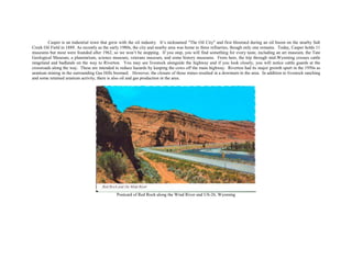 Casper is an industrial town that grew with the oil industry. It’s nicknamed "The Oil City" and first bloomed during an oil boom on the nearby Salt
Creek Oil Field in 1889. As recently as the early 1980s, the city and nearby area was home to three refineries, though only one remains. Today, Casper holds 11
museums but most were founded after 1962, so we won’t be stopping. If you stop, you will find something for every taste, including an art museum, the Tate
Geological Museum, a planetarium, science museum, veterans museum, and some history museums. From here, the trip through mid-Wyoming crosses cattle
rangeland and badlands on the way to Riverton. You may see livestock alongside the highway and if you look closely, you will notice cattle guards at the
crossroads along the way. These are intended to reduce hazards by keeping the cows off the main highway. Riverton had its major growth spurt in the 1950s as
uranium mining in the surrounding Gas Hills boomed. However, the closure of those mines resulted in a downturn in the area. In addition to livestock ranching
and some retained uranium activity, there is also oil and gas production in the area.
Postcard of Red Rock along the Wind River and US-26, Wyoming
 