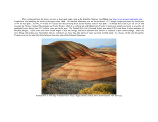 After we descend from the forest, we enter a desert and make a stop at the John Day National Fossil Beds (see https://www.nps.gov/joda/index.htm ).
People have been studying the fossils in the region since 1864. The National Monument was not declared until 1975, though Oregon purchased the land in the
1930s for state parks. In 1962, we would have visited the sites at Sheep Rock and the Painted Hills as state parks. The Sheep Rock Unit is just off US-26 and
includes the Thomas Condon Paleontology and Visitor Center, which is a working lab, and hiking trails. Fossils of plants and animals are found in a number of
geological layers dating from 33-7 million years ago in this area. The Painted Hills Unit is located farther west along US-26 and about 9 miles northwest of
Mitchell, Oregon. These scenic hills show varied stripes of red, tan, orange, and black sediments and preserve a sequence of past climate change. There are
more hiking trails in this area. Remember, this is a real desert, so if you hike, take plenty of water and some portable shade. As a bonus, US-26 runs through the
Picture Gorge on the John Day River between these two parts of the National Monument.
Painted Hills at John Day National Fossil Beds, Oregon (Public domain photo from National Park Service.)
 