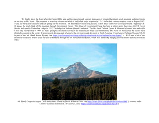 We finally leave the desert after the Painted Hills area and then pass through a mixed landscape of irrigated farmland, scrub grassland and pine forests
on our way to Mt. Hood. The mountain is an active volcano and while it had its last major eruption in 1782, it also had a minor eruptive event in August 1907.
There are still active fumaroles and hot springs on the mountain. Mt. Hood has several active glaciers, so that it has some snow cover year round. Highway US-
26 passes the south flank of the mountain through Government Camp. The village of Government Camp has been a winter sports base since the US Forest
Service built nearby Timberline Lodge in 1937. The lodge is a National Historic Landmark. The Mt. Hood Cultural Center & Museum is located here and while
it was only incorporated in 1998, it’s still a great place to stop for views of the mountain and more local information. Mt. Hood has been called the second most
climbed mountain in the world. It hosts several ski areas and is home to the only year-round ski resort in North America. From here to Portland, Oregon, US-26
is part of the Mt. Hood Scenic Byway (see https://traveloregon.com/things-to-do/trip-ideas/scenic-drives/mt-hood-scenic-byway/ ). We’ll see a lot of the
mountain beside and behind us as we head to Portland through the Mt. Hood National Forest, which was formed by merging several smaller national forests in
1924.
Mt. Hood, Oregon in August…still some snow! (Photo by David Wilson at Flickr (see https://www.flickr.com/photos/davidwilson1949/ ), licensed under
Creative Common Attribution 2.0 Generic License (https://creativecommons.org/licenses/by/2.0/ ).
 