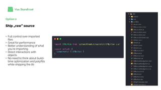 Option 2
Ship „raw” source
+ Full control over imported
files
+ Great for performance
+ Better understanding of what
you’re importing
+ Direct interactions with
objects
+ No need to think about build-
time optimization and polyfills
while shipping the lib
 