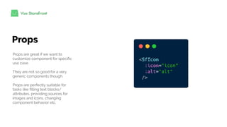 Props
Props are great if we want to
customize component for specific
use case.
They are not so good for a very
generic components though.
Props are perfectly suitable for
tasks like filling text blocks/
attributes, providing sources for
images and icons, changing
component behavior etc.
 