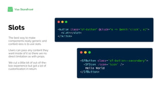 Slots
The best way to make
components really generic and
context-less is to use slots.
Users can pass any content they
want inside of it so there are no
direct limitation as with props.
We cut a little bit of out-of-the-
box experience but got a lot of
customization in return.
 